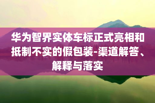 華為智界實(shí)體車標(biāo)正式亮相和抵制不實(shí)的假包裝-渠道解答、解釋與落實(shí)