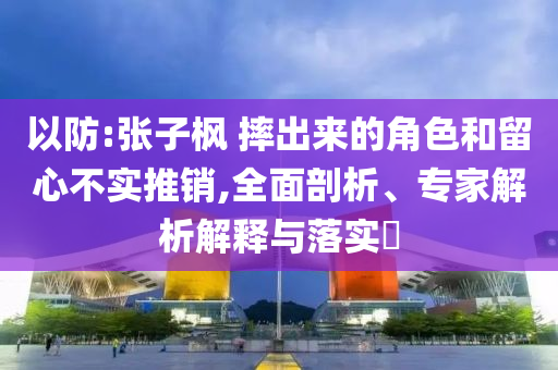 以防:張子楓 摔出來(lái)的角色和留心不實(shí)推銷(xiāo),全面剖析、專(zhuān)家解析解釋與落實(shí)?