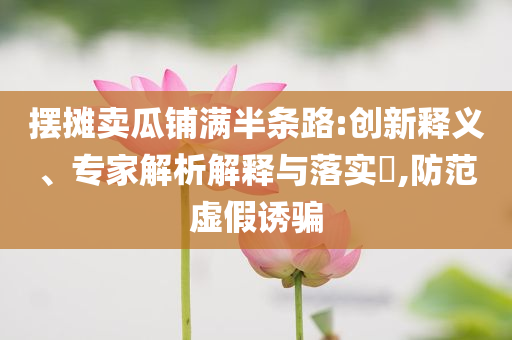 擺攤賣(mài)瓜鋪滿半條路:創(chuàng)新釋義、專(zhuān)家解析解釋與落實(shí)?,防范虛假誘騙