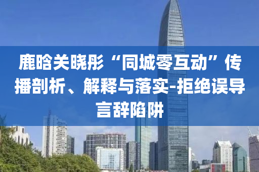 鹿晗關(guān)曉彤“同城零互動(dòng)”傳播剖析、解釋與落實(shí)-拒絕誤導(dǎo)言辭陷阱