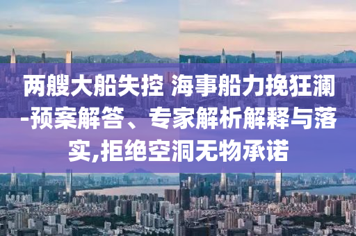 兩艘大船失控 海事船力挽狂瀾-預(yù)案解答、專家解析解釋與落實(shí),拒絕空洞無(wú)物承諾