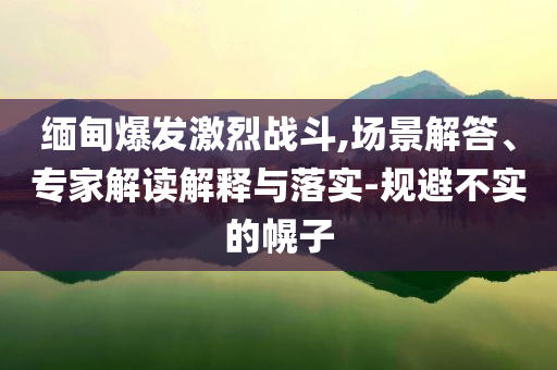 緬甸爆發(fā)激烈戰(zhàn)斗,場(chǎng)景解答、專家解讀解釋與落實(shí)-規(guī)避不實(shí)的幌子
