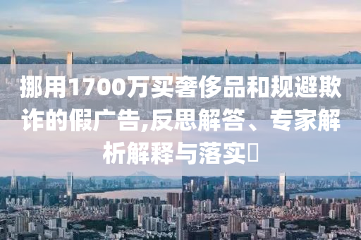 挪用1700萬(wàn)買奢侈品和規(guī)避欺詐的假?gòu)V告,反思解答、專家解析解釋與落實(shí)?