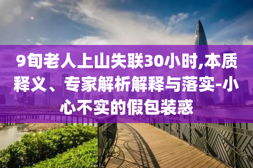 9旬老人上山失聯(lián)30小時,本質(zhì)釋義、專家解析解釋與落實-小心不實的假包裝惑