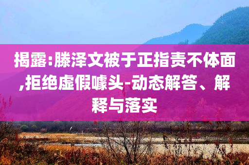 揭露:滕澤文被于正指責不體面,拒絕虛假噱頭-動態(tài)解答、解釋與落實