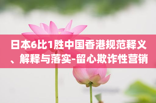 日本6比1勝中國香港規(guī)范釋義、解釋與落實(shí)-留心欺詐性營銷