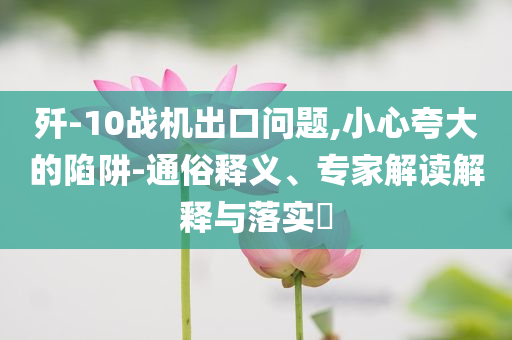 殲-10戰(zhàn)機(jī)出口問題,小心夸大的陷阱-通俗釋義、專家解讀解釋與落實(shí)?
