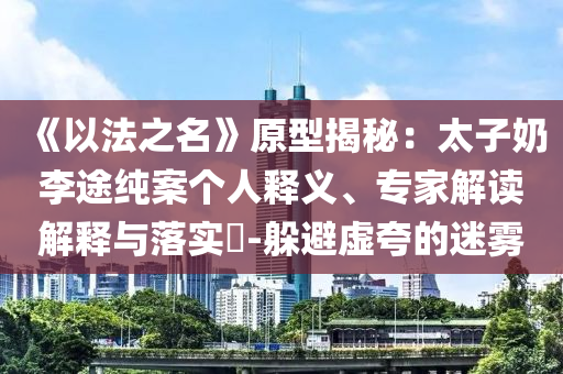 《以法之名》原型揭秘：太子奶李途純案個人釋義、專家解讀解釋與落實?-躲避虛夸的迷霧