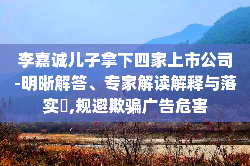 李嘉誠兒子拿下四家上市公司-明晰解答、專家解讀解釋與落實?,規(guī)避欺騙廣告危害