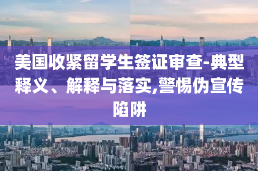 美國(guó)收緊留學(xué)生簽證審查-典型釋義、解釋與落實(shí),警惕偽宣傳陷阱