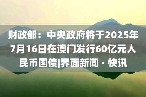 財(cái)政部：中央政府將于2025年7月16日在澳門發(fā)行60億元人民幣國(guó)債|界面新聞 · 快訊