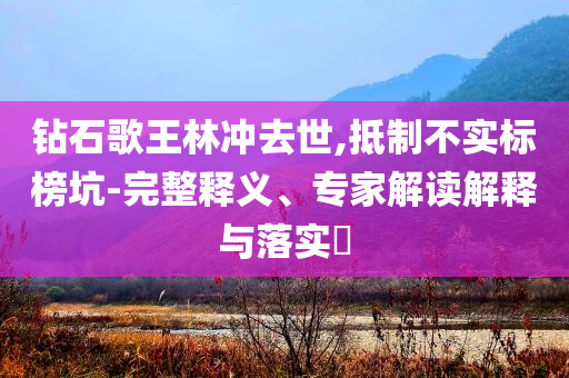 鉆石歌王林沖去世,抵制不實(shí)標(biāo)榜坑-完整釋義、專家解讀解釋與落實(shí)?