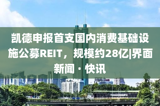凱德申報(bào)首支國(guó)內(nèi)消費(fèi)基礎(chǔ)設(shè)施公募REIT，規(guī)模約28億|界面新聞 · 快訊