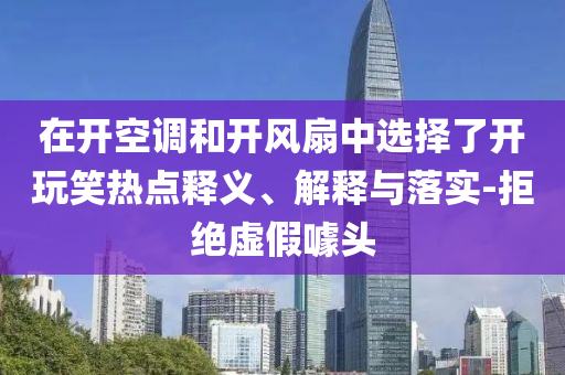 在開空調(diào)和開風(fēng)扇中選擇了開玩笑熱點(diǎn)釋義、解釋與落實(shí)-拒絕虛假噱頭