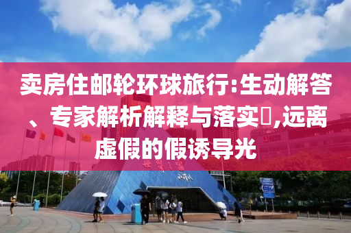 賣房住郵輪環(huán)球旅行:生動解答、專家解析解釋與落實?,遠(yuǎn)離虛假的假誘導(dǎo)光