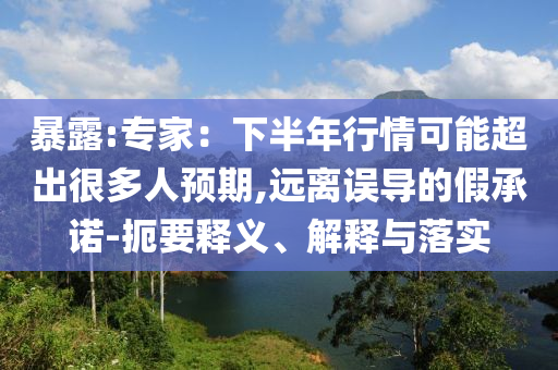 暴露:專家：下半年行情可能超出很多人預(yù)期,遠(yuǎn)離誤導(dǎo)的假承諾-扼要釋義、解釋與落實(shí)