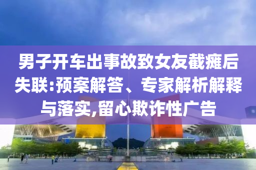 男子開車出事故致女友截癱后失聯(lián):預(yù)案解答、專家解析解釋與落實(shí),留心欺詐性廣告