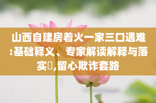 山西自建房著火一家三口遇難:基礎(chǔ)釋義、專家解讀解釋與落實(shí)?,留心欺詐套路