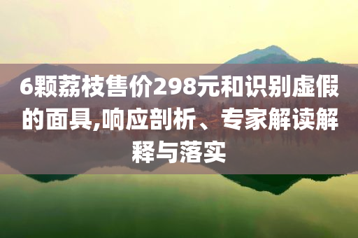6顆荔枝售價298元和識別虛假的面具,響應剖析、專家解讀解釋與落實