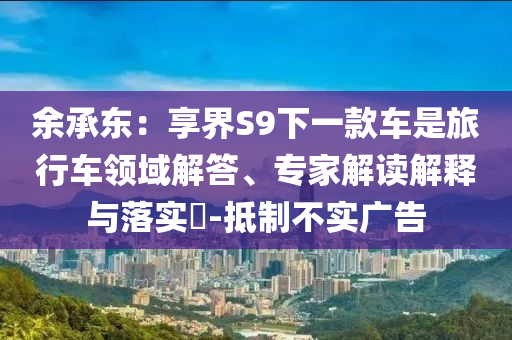 余承東：享界S9下一款車是旅行車領(lǐng)域解答、專家解讀解釋與落實(shí)?-抵制不實(shí)廣告