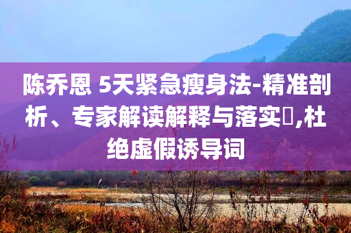 陳喬恩 5天緊急瘦身法-精準(zhǔn)剖析、專家解讀解釋與落實(shí)?,杜絕虛假誘導(dǎo)詞