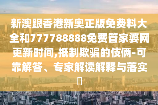 新澳跟香港新奧正版免費(fèi)料大全和777788888免費(fèi)管家婆網(wǎng)更新時(shí)間,抵制欺騙的伎倆-可靠解答、專家解讀解釋與落實(shí)?