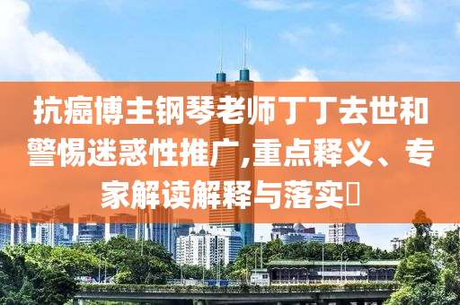 抗癌博主鋼琴老師丁丁去世和警惕迷惑性推廣,重點釋義、專家解讀解釋與落實?