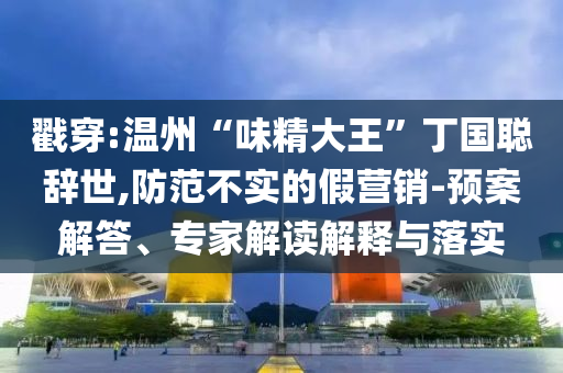戳穿:溫州“味精大王”丁國聰辭世,防范不實的假營銷-預案解答、專家解讀解釋與落實