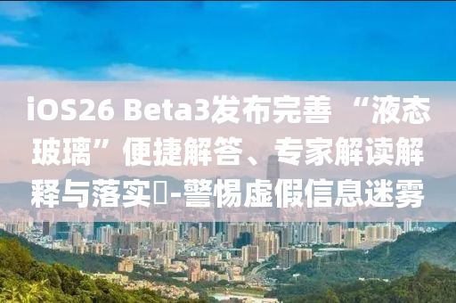 iOS26 Beta3發(fā)布完善 “液態(tài)玻璃”便捷解答、專家解讀解釋與落實(shí)?-警惕虛假信息迷霧