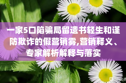 一家5口陷騙局留遺書輕生和謹防欺詐的假營銷霧,營銷釋義、專家解析解釋與落實
