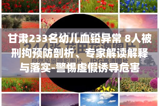甘肅233名幼兒血鉛異常 8人被刑拘預防剖析、專家解讀解釋與落實-警惕虛假誘導危害