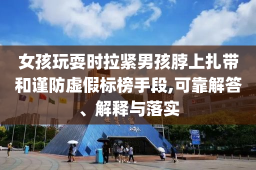 女孩玩耍時(shí)拉緊男孩脖上扎帶和謹(jǐn)防虛假標(biāo)榜手段,可靠解答、解釋與落實(shí)