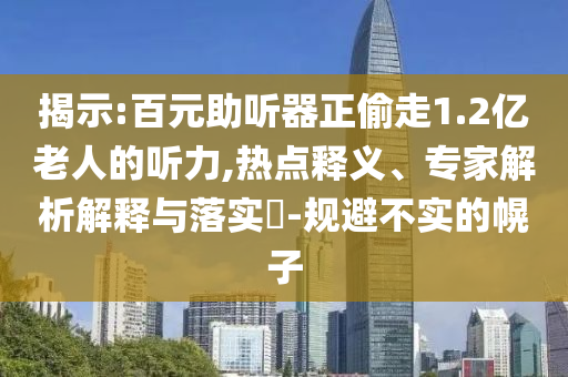 揭示:百元助聽器正偷走1.2億老人的聽力,熱點釋義、專家解析解釋與落實?-規(guī)避不實的幌子