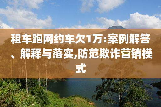 租車跑網(wǎng)約車欠1萬:案例解答、解釋與落實(shí),防范欺詐營銷模式