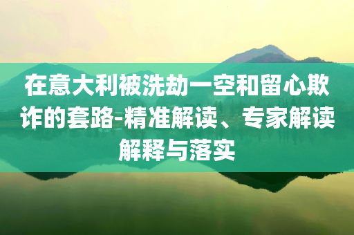 在意大利被洗劫一空和留心欺詐的套路-精準(zhǔn)解讀、專家解讀解釋與落實(shí)