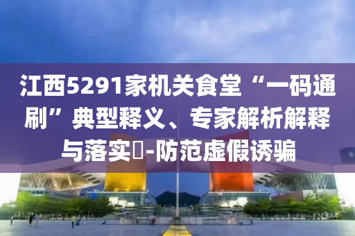 江西5291家機(jī)關(guān)食堂“一碼通刷”典型釋義、專家解析解釋與落實(shí)?-防范虛假誘騙