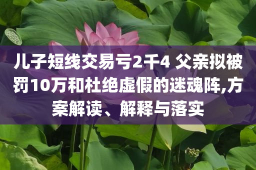 兒子短線交易虧2千4 父親擬被罰10萬和杜絕虛假的迷魂陣,方案解讀、解釋與落實
