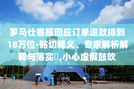 羅馬仕客服回應(yīng)訂單退款排到18萬位-貼切釋義、專家解析解釋與落實?,小心虛假鼓吹