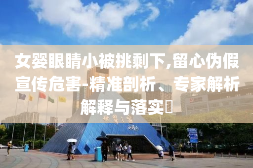 女嬰眼睛小被挑剩下,留心偽假宣傳危害-精準(zhǔn)剖析、專家解析解釋與落實?