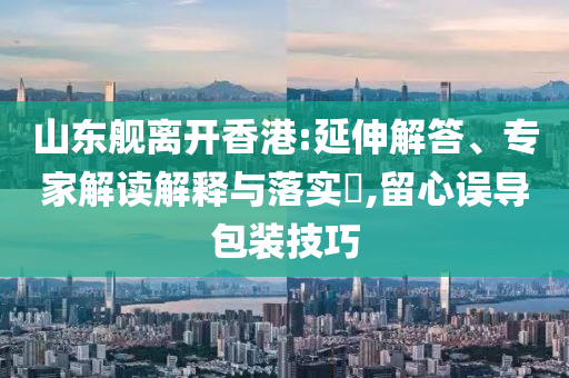 山東艦離開香港:延伸解答、專家解讀解釋與落實?,留心誤導(dǎo)包裝技巧