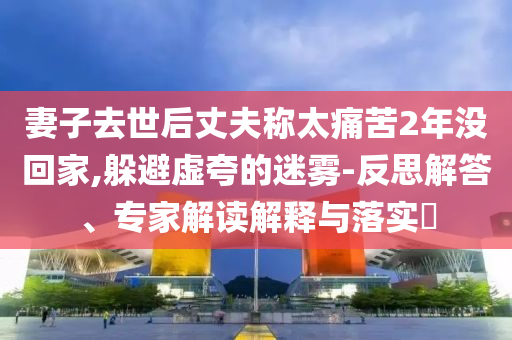 妻子去世后丈夫稱太痛苦2年沒回家,躲避虛夸的迷霧-反思解答、專家解讀解釋與落實?