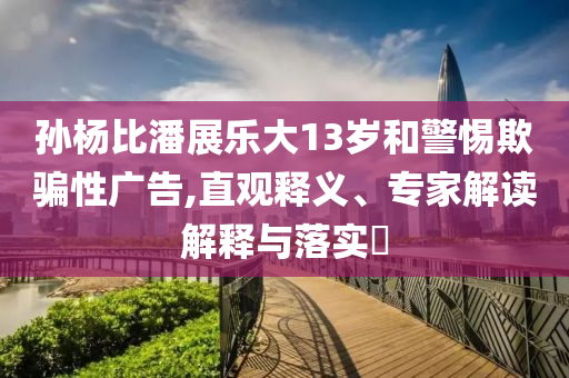 孫楊比潘展樂大13歲和警惕欺騙性廣告,直觀釋義、專家解讀解釋與落實(shí)?