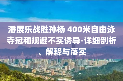 潘展樂(lè)戰(zhàn)勝孫楊 400米自由泳奪冠和規(guī)避不實(shí)誘導(dǎo)-詳細(xì)剖析、解釋與落實(shí)