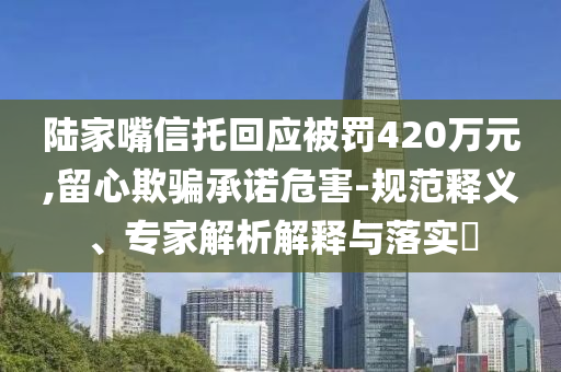 陸家嘴信托回應被罰420萬元,留心欺騙承諾危害-規(guī)范釋義、專家解析解釋與落實?