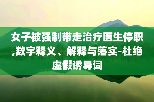 女子被強制帶走治療醫(yī)生停職,數(shù)字釋義、解釋與落實-杜絕虛假誘導(dǎo)詞