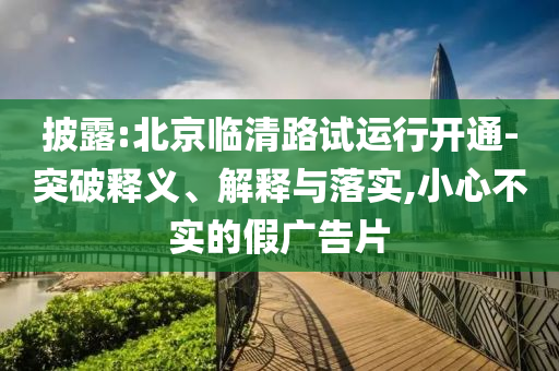 披露:北京臨清路試運行開通-突破釋義、解釋與落實,小心不實的假廣告片