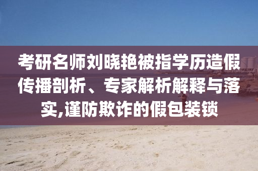 考研名師劉曉艷被指學(xué)歷造假傳播剖析、專家解析解釋與落實(shí),謹(jǐn)防欺詐的假包裝鎖