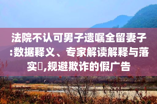 法院不認可男子遺囑全留妻子:數據釋義、專家解讀解釋與落實?,規(guī)避欺詐的假廣告
