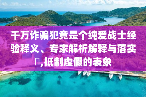 千萬詐騙犯竟是個純愛戰(zhàn)士經(jīng)驗(yàn)釋義、專家解析解釋與落實(shí)?,抵制虛假的表象