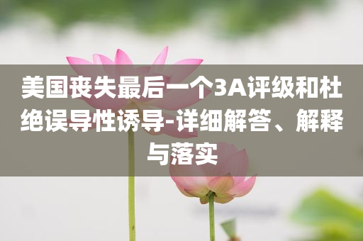 美國喪失最后一個3A評級和杜絕誤導性誘導-詳細解答、解釋與落實